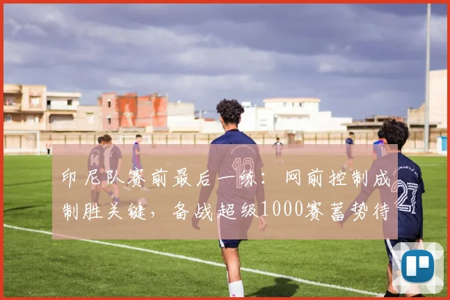 印尼队赛前最后一练：网前控制成制胜关键，备战超级1000赛蓄势待发 - 搜狐体育