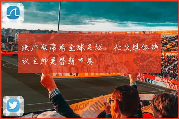 换帅潮席卷全球足坛,社交媒体热议主帅更替新节奏
