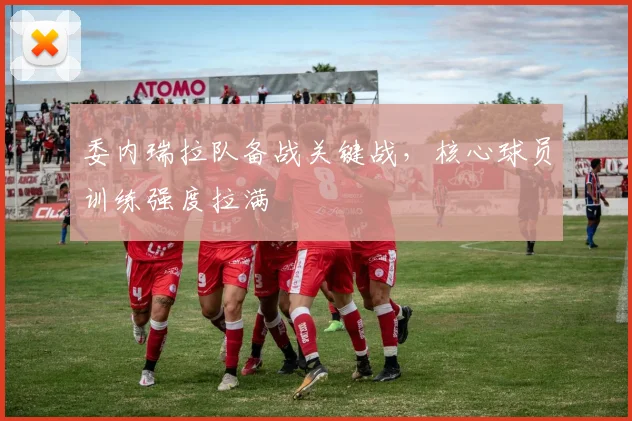 委内瑞拉队备战关键战，核心球员训练强度拉满