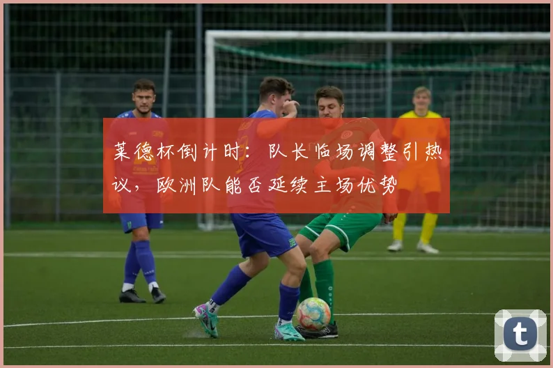 莱德杯倒计时:队长临场调整引热议,欧洲队能否延续主场优势