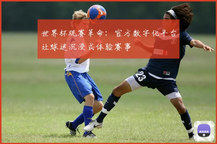世界杯观赛革命:官方数字化平台让球迷沉浸式体验赛事